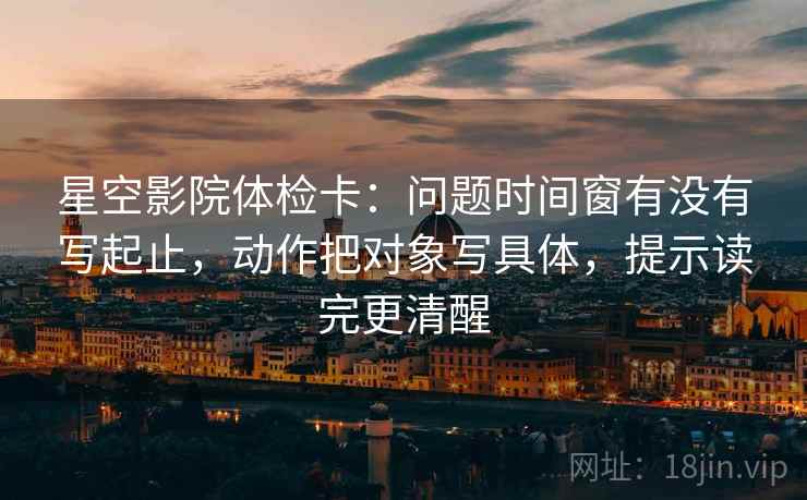 星空影院体检卡：问题时间窗有没有写起止，动作把对象写具体，提示读完更清醒