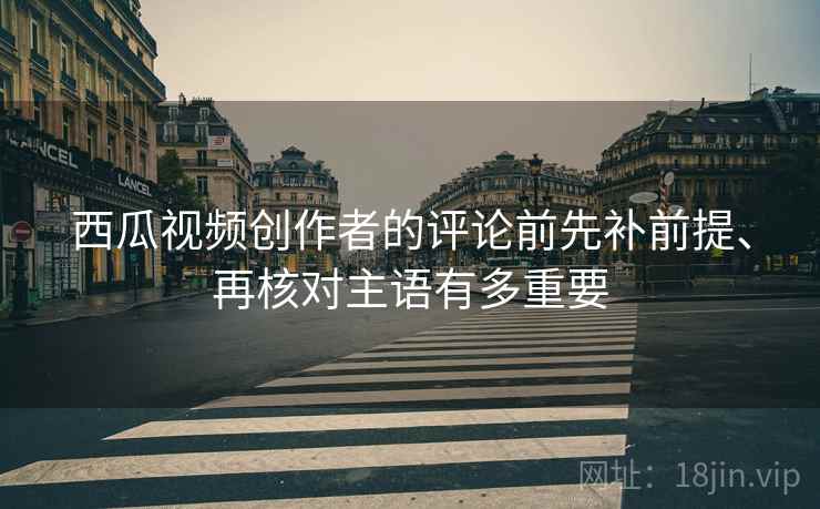 西瓜视频创作者的评论前先补前提、再核对主语有多重要