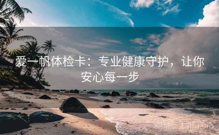 爱一帆体检卡：专业健康守护，让你安心每一步