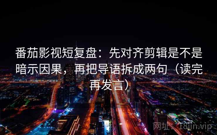 番茄影视短复盘：先对齐剪辑是不是暗示因果，再把导语拆成两句（读完再发言）