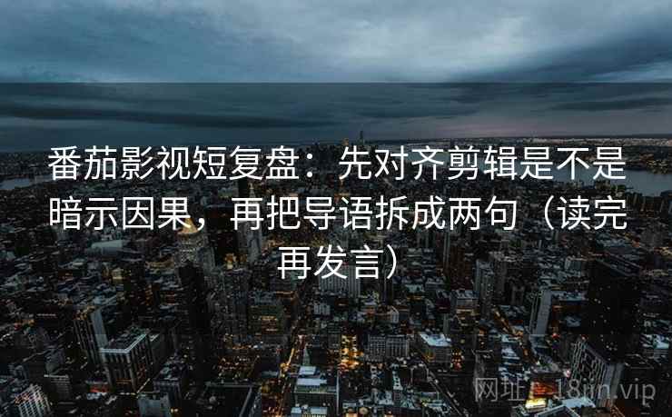 番茄影视短复盘：先对齐剪辑是不是暗示因果，再把导语拆成两句（读完再发言）