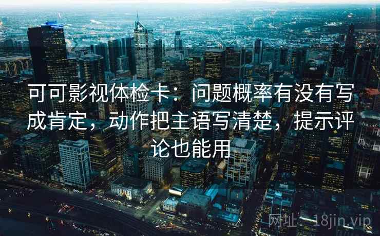 可可影视体检卡：问题概率有没有写成肯定，动作把主语写清楚，提示评论也能用